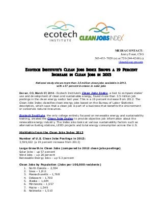 MEDIA CONTACT:
Jenny Foust, CSG
303-433-7020 (o) or 720-244-4268 (c)
jfoust@csg-pr.com

Ecotech Institute’s Clean Jobs Index Shows a 19 Percent
Increase in Clean Jobs in 2013
National study shows more than 3.5 million clean jobs available in 2013,
with a 57 percent increase in solar jobs
Denver, CO, March 07, 2014 - Ecotech Institute’s Clean Jobs Index, a tool to compare states’
use and development of clean and sustainable energy, found more than 3.5 million job
postings in the clean energy sector last year. This is a 19 percent increase from 2012. The
Clean Jobs Index classifies clean energy jobs based on the Bureau of Labor Statistics
description, which says that a clean job is part of a business that benefits the environment
or conserves natural resources.
Ecotech Institute, the only college entirely focused on renewable energy and sustainability
training, created the Clean Jobs Index to provide objective job information about the
renewable energy industry. The Index also looks at various sustainability factors such as
alternative fueling stations, LEED projects and total energy consumption across the U.S.
Highlights from the Clean Jobs Index 2013
Number of U.S. Clean Jobs Postings in 2013:
3,599,022 (a 19 percent increase from 2012)
Large Growth in Clean Jobs (compared to 2012 clean jobs postings)
Solar Jobs – up 57 percent
Wind Jobs – up 20 percent
Renewable Energy Jobs – up 9.3 percent
Clean
1.
2.
3.
4.
5.
6.
7.
8.

Jobs by Population (Jobs per 100,000 residents)
North Dakota – 2,554
Iowa – 1,811
Massachusetts – 1,768
Delaware – 1,700
Alaska – 1,644
Minnesota – 1,557
Maine – 1,549
Nebraska – 1,510

 