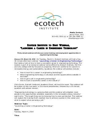 Media Contact:
Jenny Foust, CSG
303.433.7020 (o) or 720.244.4268 (c)
jfoust@csg-pr.com

Ecotech Institute to Host Webinar,
“Launching a Career in Engineering Technology”
Thirty-minute webinar will discuss career training and employment opportunities in
engineering technology
Denver, CO, March 04, 2014 - On Tuesday, March 4, Ecotech Institute will hold a free
30-minute afternoon webinar, “Launching a Career in Engineering Technology,”
that takes a look at how to have a successful career in engineering technology. The
session is part of an exclusive webinar series offered by Ecotech Institute, the first
and only college entirely focused on preparing America’s workforce for careers in
renewable energy and sustainability. Questions the webinar will address include:
•
•
•
•

How to train for a career in engineering technology?
What engineering technology is all about and the opportunities available in
this field?
How to get a job in engineering technology?
How to have a successful career in this industry?

Chris Gorrie, Ecotech Institute’s Academic Dean, will host the event. The webinar will
be broken up into two parts: a 20-minute presentation, followed by a 10-minute
question-and-answer session.
“Engineering technology is a growing field and this webinar will enlighten more
people to the opportunities available, especially in the renewable energy industry,”
said Gorrie. “The tough thing can be knowing how to even get started. This webinar
will explain the training that’s needed, how to achieve success in this career and
what to expect when pursuing a job.”
Webinar Topic:
“Launching a Career in Engineering Technology”
Date:
Tuesday, March 4, 2014
Time:

 