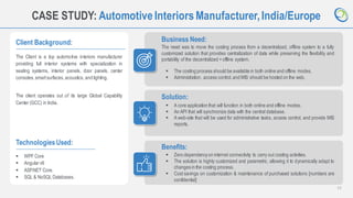 11
CASE STUDY: AutomotiveInteriorsManufacturer,India/Europe
Client Background:
The Client is a top automotive interiors manufacturer
providing full interior systems with specialization in
seating systems, interior panels, door panels, center
consoles, smartsurfaces,acoustics, and lighting.
The client operates out of its large Global Capability
Center (GCC) in India.
Business Need:
The need was to move the costing process from a decentralized, offline system to a fully
customized solution that provides centralization of data while preserving the flexibility and
portability of the decentralized + offline system.
TechnologiesUsed:
▪ WPF Core
▪ Angularv9
▪ ASP.NET Core.
▪ SQL & NoSQL Databases.
Solution:
Benefits:
▪ Zero dependencyon internet connectivity to carry out costing activities.
▪ The solution is highly customized and parametric, allowing it to dynamically adapt to
changes in the costing process.
▪ Cost savings on customization & maintenance of purchased solutions [numbers are
confidential]
▪ The costing process should be available in both online and offline modes.
▪ Administration, access control,and MIS should be hosted on the web.
▪ A core application that will function in both online and offline modes.
▪ An API that will synchronize data with the central database.
▪ A web-site that will be used for administrative tasks, access control, and provide MIS
reports.
 