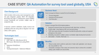 13
CASE STUDY: QA Automationfor survey tool used globally, USA
Client Background:
Client provides online survey, event management, polls,
3rd party Integration [zapier], REST API Integration
technology that helps IT professionals conduct detailed
surveys expediently and provides multiple ways to
analyze the data.
It improves customer satisfaction, loyalty, revenue and
profitability while also being able to integrate it into most
CRM or ERP systems.
Business Need:
Event managementfeature needed End-to-End testing for -
Technologies Used:
Development
▪ ASP .Net 4.8, SQLServer-2014
▪ MS Azure, Microservice using AWS
QA
▪ Selenium WebDriver
▪ Java
▪ Testing framework - Selenium-Maven
Solution:
Ecotech managed Dev& QAimplementations.
Benefits:
▪ Robust scripts which performs sanity test of daily build application and reduces
the manualeffort to 10%.
▪ Exhaustive coverage of test cases and scenarios help to achieve the consistent
testing cycle at faster turn around time.
▪ Process Integration
▪ Experience Enhancement
▪ Cost Reduction
▪ Designed a keyword driven test framework with data driver, and library
▪ Scripts written using Selenium IDE and Java technology
▪ 1200+ test cases executed.Exceptions handled throughoutthe scripts and captured
all objects on the screen
▪ QAtesting executed in multiple cycles in an iterative Agile developmentscenario
▪ QAduration – 8 weeks.Team size – 3.
 