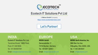 Let’s Partner!
EcotechIT SolutionsPvt Ltd
https://www.ecotechservices.com/
A Weiss GmbH Company
INDIA
Ecotech IT Solutions Pvt. Ltd.
“Sunshree Woods”, NIBM Road,
Pune 411 048 INDIA
Tel. +91 9545557091
Email: india@ecotechservices.com
USA
WEISS North America, Inc.
3860 Ben Hur Ave.
Willoughby, Ohio 44094, USA
Tel. +1 440 269 8031
Email: info@weissna.com
EUROPE
WEISS GmbH
Siemensstraße 17
74722 Buchen, Germany
Tel. +49 6281 5208 0
Email: info@weiss-world.com
 