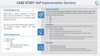 6
CASE STUDY: SAP Implementation,Germany
Client Background:
WEISS GmbH, a leading manufacturer of Industrial
Rotary and Linear Movements in Automation, has a
global customer base with a focus on delivering quality
products and services.
They are one of the world's leading system suppliers in
the automotive industry, machine and plant
manufacturing.
Business Need:
Client had discrete software and applications to perform different enterprise tasks. They
wantedto implement SAP ERP with following modules on priority. Client needed multi-
lingual support for all the forms.
TechnologiesUsed:
▪ SAP S4 HANA
▪ ABAP 740+
• DDIC
• Reporting (ALV / Driver Program)
• Forms (Adobe Forms)
• BASIS
Solution:
Ecotech worked in collaboration with the clientwherein Ecotech providedABAP and BASIS expertise and
worked with the clientfunctional SME’s
Benefits:
▪ Optimized the business processes
▪ Country specific business roll outs
▪ Avoided costly rework through iterative development& enhancements approach
▪ Factory approach for the developmentofsimilar forms saved time and costusing junior staff
▪ SD
▪ MM
▪ FI/CO
▪ PP
▪ QM
▪ Iterative developmentapproach
▪ Phase 1 - developed 50+ forms and templates across all the modules
▪ Phase 2 – enhancements to the SAP standard functionalities, reports, conversion programs,
Master data Management (MDM)
▪ High level ofteam interaction and engagementb/w Germany & India teams through daily stand up
calls using video conference,and travel ofkey members to the clientlocation.
 