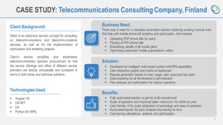 7
CASE STUDY: Telecommunications Consulting Company, Finland
Client Background:
Client is an electronic service concept for consulting
on telecommunications and telecommunications
services, as well as for the implementation of
optimization and tendering projects.
Client’s service simplifies and streamlines
telecommunications operator procurement so that
the service offerings and offers of different service
providers are directly comparable and consistent in
termsof both prices and technical solutions.
Business Need:
There was a need for a complete automated solution replacing existing manual work
that help with mobile phone bill analytics and optimization, that includes:
TechnologiesUsed:
▪ Angular V6
▪ C#.NET
▪ C#
▪ Python (for RPA)
Solution:
Benefits:
▪ Fully automatedsolution to get rid of all manual work
▪ Scale of operation and improved sales volumeby >5x within an year
▪ User friendly UI for quick adaptation of technology and ease of operation
▪ Automatedreports for quick analysis thus saving on time
▪ Cost saving calculations, analysis and optimization
▪ Uploading PDF phone bills by users
▪ Parsing of PDF phone bills
▪ Maintaining details of all mobile plans
▪ Optimizing customers’ mobile subscriptions online
▪ Developed an intelligent web based system withRPA capabilities
▪ User interactive graphs and charts on dashboard
▪ Reports generation based on cost, usage, plan types and top users
▪ Data importing for all the Masters to administrator
▪ Plan analysis and optimization for various operators
 