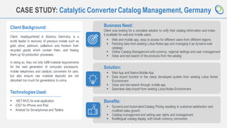 8
CASE STUDY: Catalytic ConverterCatalog Management, Germany
Client Background:
Client, headquartered in Alzenou Germany, is a
world leader in recovery of precious metals such as
gold, silver, platinum, palladium and rhodium from
recycled goods which contain them, and freeing
them up for production processes.
In doing so, they not only fulfill material requirements
for the next generation of computer processors,
mobile telephones and catalytic converters for cars,
but also ensure raw material deposits are not
disturbed too much for generations to come.
Business Need:
Client was looking for a complete solution to unify their catalog information and make
it available for weband mobile users.
TechnologiesUsed:
▪ .NET MVC for web application
▪ iOS7 for iPhone and iPad
▪ Android for Smartphones and Tablets
Solution:
Benefits:
▪ Dynamicand AutomatedCatalog Pricing resulting in customer satisfaction and
multifold sales growth
▪ Catalog management and setting user rights and management
▪ Multilingual catalog display with inbuilt currency converters
▪ Web and mobile app, easy to access for different users from different regions
▪ Fetching data from existing Lotus Notes app and managing it as dynamicweb
catalogs
▪ Online Catalog Management withcurrency, regional settings and user management
▪ Voice and text search of the products from the catalog
▪ Web App and Native Mobile App
▪ Data import function in the newly developed system from existing Lotus Notes
Environment
▪ Voice and text search through mobile app
▪ Seamless data import from existing Lotus Notes Environment
 