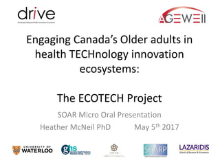 Engaging Canada’s Older adults in
health TECHnology innovation
ecosystems:
The ECOTECH Project
SOAR Micro Oral Presentation
Heather McNeil PhD May 5th 2017
 