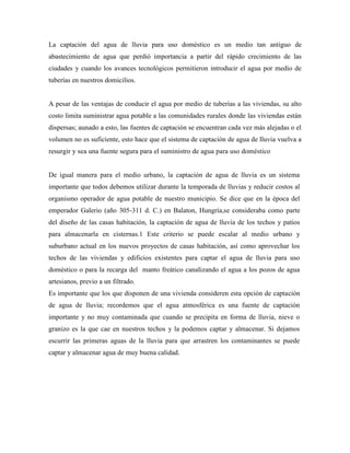 La captación del agua de lluvia para uso doméstico es un medio tan antiguo de
abastecimiento de agua que perdió importancia a partir del rápido crecimiento de las
ciudades y cuando los avances tecnológicos permitieron introducir el agua por medio de
tuberías en nuestros domicilios.
A pesar de las ventajas de conducir el agua por medio de tuberías a las viviendas, su alto
costo limita suministrar agua potable a las comunidades rurales donde las viviendas están
dispersas; aunado a esto, las fuentes de captación se encuentran cada vez más alejadas o el
volumen no es suficiente, esto hace que el sistema de captación de agua de lluvia vuelva a
resurgir y sea una fuente segura para el suministro de agua para uso doméstico
De igual manera para el medio urbano, la captación de agua de lluvia es un sistema
importante que todos debemos utilizar durante la temporada de lluvias y reducir costos al
organismo operador de agua potable de nuestro municipio. Se dice que en la época del
emperador Galerio (año 305-311 d. C.) en Balaton, Hungría,se consideraba como parte
del diseño de las casas habitación, la captación de agua de lluvia de los techos y patios
para almacenarla en cisternas.1 Este criterio se puede escalar al medio urbano y
suburbano actual en los nuevos proyectos de casas habitación, así como aprovechar los
techos de las viviendas y edificios existentes para captar el agua de lluvia para uso
doméstico o para la recarga del manto freático canalizando el agua a los pozos de agua
artesianos, previo a un filtrado.
Es importante que los que disponen de una vivienda consideren esta opción de captación
de agua de lluvia; recordemos que el agua atmosférica es una fuente de captación
importante y no muy contaminada que cuando se precipita en forma de lluvia, nieve o
granizo es la que cae en nuestros techos y la podemos captar y almacenar. Si dejamos
escurrir las primeras aguas de la lluvia para que arrastren los contaminantes se puede
captar y almacenar agua de muy buena calidad.
 