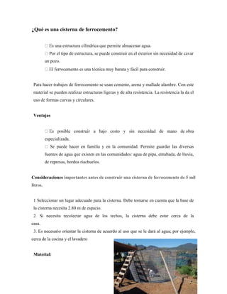 ¿Qué es una cisterna de ferrocemento?
Por el tipo de estructura, se puede construir en el exterior sin necesidad de cavar
un pozo.
Para hacer trabajos de ferrocemento se usan cemento, arena y mallade alambre. Con este
material se pueden realizar estructuras ligeras y de alta resistencia. La resistencia la da el
uso de formas curvas y circulares.
Ventajas
especializada.
en la comunidad. Permite guardar las diversas
fuentes de agua que existen en las comunidades: agua de pipa, entubada, de lluvia,
de represas, bordos riachuelos.
Consideraciones importantes antes de construir una cisterna de ferrocemento de 5 mil
litros.
1 Seleccionar un lugar adecuado para la cisterna. Debe tomarse en cuenta que la base de
la cisterna necesita 2.80 m de espacio.
2. Si necesita recolectar agua de los techos, la cisterna debe estar cerca de la
casa.
3. Es necesario orientar la cisterna de acuerdo al uso que se le dará al agua; por ejemplo,
cerca de la cocina y el lavadero
Material:
 