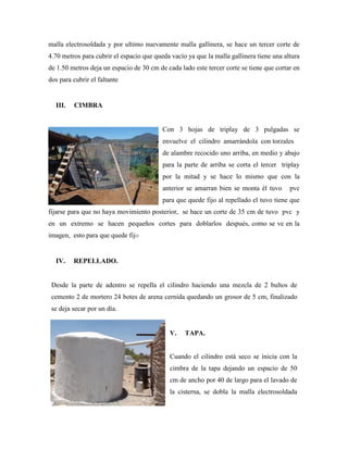malla electrosoldada y por ultimo nuevamente malla gallinera, se hace un tercer corte de
4.70 metros para cubrir el espacio que queda vacío ya que la malla gallinera tiene una altura
de 1.50 metros deja un espacio de 30 cm de cada lado este tercer corte se tiene que cortar en
dos para cubrir el faltante
III. CIMBRA
Con 3 hojas de triplay de 3 pulgadas se
envuelve el cilindro amarrándola con torzales
de alambre recocido uno arriba, en medio y abajo
para la parte de arriba se corta el tercer triplay
por la mitad y se hace lo mismo que con la
anterior se amarran bien se monta él tuvo pvc
para que quede fijo al repellado el tuvo tiene que
fijarse para que no haya movimiento posterior, se hace un corte de 35 cm de tuvo pvc y
en un extremo se hacen pequeños cortes para doblarlos después, como se ve en la
imagen, esto para que quede fijo
IV. REPELLADO.
Desde la parte de adentro se repella el cilindro haciendo una mezcla de 2 bultos de
cemento 2 de mortero 24 botes de arena cernida quedando un grosor de 5 cm, finalizado
se deja secar por un día.
V. TAPA.
Cuando el cilindro está seco se inicia con la
cimbra de la tapa dejando un espacio de 50
cm de ancho por 40 de largo para el lavado de
la cisterna, se dobla la malla electrosoldada
 