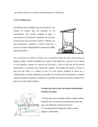 que quedo sin tejer y se monta la malla gallinera de 1.50 metros,
1.3.2. Letrina seca.
Las letrinas secas ecológicas son una alternativa a las
letrinas de orificio que son comunes en las
comunidades. Nos ayudan proteger al agua, y
aprovechar de los nutrientes contenidos en la orina y
las heces para uso en nuestros cultivos. Además, son
más económicas y durables, y evitan el mal olor y
moscas que hacen desagradable la experiencia delas
letrinas de orificio.
En vez de tener un orificio, la letrina seca se construye arriba del suelo con una base de
bloques, adobe, o ladrillo repellado con cemento. Otra diferencia es que la orina va aparte
en otro deposito, entonces no mezcla con las heces, y evita el mal olor de las letrinas
tradicionales. Las letrinas secas tienen dos cámaras. Así cuando una cámara se llena, se
tapa con una tabla y se cambia la taza a la otra cámara. Dándole un buen uso y
mantenimiento, echando materiales que ayudan con el proceso de descomponer y evitando
echarle materiales inorgánicos, después de un periodo de un año los desechos estarán listos
para servir como abono orgánico.
Ventajas que ofrece sobre las letrinas tradicionales,
e inodoros de agua:
1. No hay que estar excavando orificios cuando se llena
la letrina; una vez que está construido, dura como una
casa y no tendrá que construir una nueva.
2. Con mantenimiento adecuado, produce abono
orgánico y fertilizante.
 