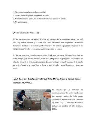 3. No contaminan el agua de la comunidad
4. No se llenan de agua en temporadas de lluvia
5. Como la orina va aparte, no huelen mal como las letrinas de orificio.
6. No gastan agua.
¿Cómo funciona la letrina seca?
La letrina seca separa las heces y la orina, así los desechos se mantienen secos y sin mal
olor, hay menos volumen, y la orina sirve como fertilizante para las plantas. La taza del
banco está dividida de tal manera que la orina se va por un lado y puede ser colectada en un
recipiente aparte, y las heces caen directamente dentro la cámara.
La letrina seca tiene dos cámaras divididas donde van las heces. Así cuando un lado se
llena, se tapa y se cambia el banco al otro lado. Después de un periodo de seis meses a un
año, las heces de la primera cámara serán descompuestas, y se puede sacarlas de la puerta
de atrás. Cuando el segundo lado se llena, se tapa y vuelves a usar la primera cámara ya
vacía.
1.3.3. Fogones; Estufa ahorradora de leña, Horno de pan a base de tambo
metálico de 200 lts.).
Se calcula que 25 millones de
mexicanos, tanto del sector rural como
del urbano, utiliza la leña como
combustible, representando un consumo
de entre 28 y 33 millones de metros
cúbicos de madera al año (Camou,
2006).
 