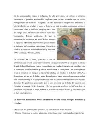 En las comunidades rurales e indígenas, la leña proveniente de árboles y arbustos,
constituyen el principal combustible empleado para cocinar, actividad que se realiza
principalmente en ―hornillas‖ o fogones. En estas hornillas no se aprovecha totalmente el
calor producido por la leña y el humo se dispersa por toda la cocina, ocasionando un mayor
consumo de leña e irritación en los ojos y con el paso
del tiempo causa enfermedades crónicas en las vías
respiratorias. Existen evidencias de que la
contaminación intramuros por humo de leña aumenta
el riesgo de infecciones respiratorias agudas durante
la infancia, enfermedades pulmonares obstructivas
crónicas y cáncer de pulmón (Whitfield y Saavedra,
1998; González y Morales, 2010).
Es necesario por lo tanto, promover el uso de
alternativas que ayuden a usar adecuadamente los recursos naturales y a mejorar la calidad
de vida de la población que vive en comunidades marginadas. Estas alternativas deben estar
al alcance de todas las familias y ofrecer beneficios en el corto plazo. Una tecnología que
ayuda a conservar los bosques y mejorar la salud de las familias es la Estufa LORENA,
denominada así por ser de lodo y arena. Para el primer caso, reduce el consumo actual de
leña hasta la mitad y si se complementa con otras acciones como la reforestación ayuda a
disminuir los problemas provocados por el uso irracional de la leña. De acuerdo con
González y Morales (2010), la estufa LORENA presenta un ahorro del 40% de leña, se
consideran efectivas en el hogar, reducen el esfuerzo de colecta de leña, y su construcción
es fácil y de bajo costo.
La Ecotecnia denominada Estufa ahorradora de leña ofrece múltiples beneficios y
ventajas:
• Reducción del gasto de leña, ayudando a la conservación de los bosques.
• Elimina el humo de la cocina, reduciendo irritación de ojos y enfermedades respiratorias.
 