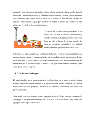 principal y girar ligeramente el molde o cubeta, jalando hacia arriba hasta sacarlo. Sacar la
cámara de combustión girándola y jalándola hacia arriba con cuidado. Quitar las tablas
cuidadosamente; por último, sacar el molde de la entrada de leña. Mezclar un poco de
cemento, tierra, ceniza y agua, para enjarrar por dentro la cámara de combustión; esto
evitará que la estufa se desmorone por dentro.
5. Colocar los comales Amoldar el comal y los
trastos que se van a utilizar cotidianamente;
sellarlos con la mezcla perfectamente, para evitar
fugas de calor o humo. Si se usan comales de
metal se recomienda empujarlos 2 cm. hacia el
fondo, para evitar que se levanten con el calor.
6. Colocar los tubos del chacuaco o chimenea Colocarlos sobre la base para el chacuaco;
después, sujetar o pegar el chacuaco al techo o a la pared para evitar que se mueva. Evitar
dejar huecos en el techo alrededor del tubo, para evitar que entre agua cuando llueva. Se
recomienda que el chacuaco quede, al menos, 35 cm. por arriba del techo de la casa, para
evitar que el humo se regrese.
1.3.5. Un huerto en el hogar
El huerto familiar es un pequeño espacio en algún lugar de tu casa, en donde puedas
sembrar: hortalizas, hierbas aromáticas y algunos árboles frutales, para que las familias
beneficiadas con este programa: promuevan la autonomía alimentaria cosechando sus
propios alimentos,
¿Qué condiciones debe tener mi terreno para poder sembrar? Debes tomar en cuenta que le
debe pegar el sol aproximadamente de las 7 a. m. a 11 a. m. horas al día. Debes contar con
agua para poder regar las hortalizas.
 