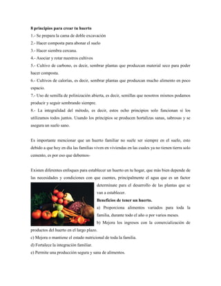 8 principios para crear tu huerto
1.- Se prepara la cama de doble excavación
2.- Hacer composta para abonar el suelo
3.- Hacer siembra cercana.
4.- Asociar y rotar nuestros cultivos
5.- Cultivo de carbono, es decir, sembrar plantas que produzcan material seco para poder
hacer composta.
6.- Cultivos de calorías, es decir, sembrar plantas que produzcan mucho alimento en poco
espacio.
7.- Uso de semilla de polinización abierta, es decir, semillas que nosotros mismos podamos
producir y seguir sembrando siempre.
8.- La integralidad del método, es decir, estos ocho principios solo funcionan si los
utilizamos todos juntos. Usando los principios se producen hortalizas sanas, sabrosas y se
asegura un suelo sano.
Es importante mencionar que un huerto familiar no suele ser siempre en el suelo, esto
debido a que hoy en día las familias viven en viviendas en las cuales ya no tienen tierra solo
cemento, es por eso que debemos-
Existen diferentes enfoques para establecer un huerto en tu hogar, que más bien depende de
las necesidades y condiciones con que cuentes, principalmente el agua que es un factor
determínate para el desarrollo de las plantas que se
van a establecer.
Beneficios de tener un huerto.
a) Proporciona alimentos variados para toda la
familia, durante todo el año o por varios meses.
b) Mejora los ingresos con la comercialización de
productos del huerto en el largo plazo.
c) Mejora o mantiene el estado nutricional de toda la familia.
d) Fortalece la integración familiar.
e) Permite una producción segura y sana de alimentos.
 