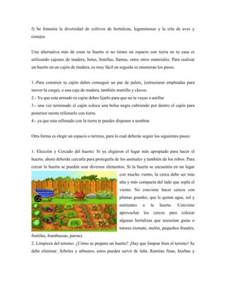 f) Se fomenta la diversidad de cultivos de hortalizas, leguminosas y la cría de aves y
conejos
Una alternativa más de crear tu huerto si no tienes un espacio con tierra en tu casa es
utilizando cajones de madera, botes, botellas, llantas, entre otros materiales. Para realizar
un huerto en un cajón de madera, es muy fácil en seguida se enumeran los pasos.
1.-Para construir tu cajón debes conseguir un par de palets, (estructuras empleadas para
mover la carga), o una caja de madera, también martillo y clavos.
2.- Ya que esta armado tu cajón debes lijarlo para que no te vayas a astillar
3.- una vez terminado el cajón coloca una bolsa negra cubriendo por dentro el cajón para
posterior mente rellenarlo con tierra.
4.- ya que esta rellenado con la tierra te puedes disponer a sembrar
Otra forma es elegir un espacio o terreno, para lo cual deberás seguir los siguientes pasos:
1. Elección y Cercado del huerto: Si ya eligieron el lugar más apropiado para hacer el
huerto, ahora deberán cercarla para protegerla de los animales y también de los robos. Para
cercar la huerta se pueden usar diversos elementos. Si la huerta se encuentra en un lugar
con mucho viento, la cerca debe ser más
alta y más compacta del lado que sopla el
viento. No conviene hacer cercos con
plantas grandes, que le quitan agua, sol y
nutrientes a la huerta. Conviene
aprovechar los cercos para colocar
algunas hortalizas que necesitan guías o
tutores (tomate, melón, pequeños frutales,
frutillas, frambuesas, parras).
2. Limpieza del terreno: ¿Cómo se prepara un huerto? ¡Hay que limpiar bien el terreno! Se
debe eliminar: Árboles y arbustos, estos pueden servir de leña. Ramitas finas, hierbas y
 