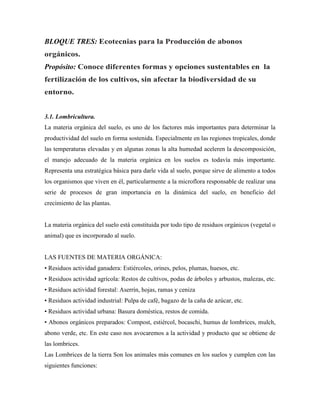 BLOQUE TRES: Ecotecnias para la Producción de abonos
orgánicos.
Propósito: Conoce diferentes formas y opciones sustentables en la
fertilización de los cultivos, sin afectar la biodiversidad de su
entorno.
3.1. Lombricultura.
La materia orgánica del suelo, es uno de los factores más importantes para determinar la
productividad del suelo en forma sostenida. Especialmente en las regiones tropicales, donde
las temperaturas elevadas y en algunas zonas la alta humedad aceleren la descomposición,
el manejo adecuado de la materia orgánica en los suelos es todavía más importante.
Representa una estratégica básica para darle vida al suelo, porque sirve de alimento a todos
los organismos que viven en él, particularmente a la microflora responsable de realizar una
serie de procesos de gran importancia en la dinámica del suelo, en beneficio del
crecimiento de las plantas.
La materia orgánica del suelo está constituida por todo tipo de residuos orgánicos (vegetal o
animal) que es incorporado al suelo.
LAS FUENTES DE MATERIA ORGÁNICA:
• Residuos actividad ganadera: Estiércoles, orines, pelos, plumas, huesos, etc.
• Residuos actividad agrícola: Restos de cultivos, podas de árboles y arbustos, malezas, etc.
• Residuos actividad forestal: Aserrín, hojas, ramas y ceniza
• Residuos actividad industrial: Pulpa de café, bagazo de la caña de azúcar, etc.
• Residuos actividad urbana: Basura doméstica, restos de comida.
• Abonos orgánicos preparados: Compost, estiércol, bocaschi, humus de lombrices, mulch,
abono verde, etc. En este caso nos avocaremos a la actividad y producto que se obtiene de
las lombrices.
Las Lombrices de la tierra Son los animales más comunes en los suelos y cumplen con las
siguientes funciones:
 