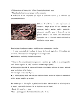 • Mejoramiento de la aireación, infiltración y distribución del agua.
• Mezcal de las fracciones orgánicas con las minerales.
• Producción de un compuesto que mejora la estructura edáfica y la formación de
compuestos húmicos.
El humus de lombriz es uno de los mejores abonos
orgánicos, porque posee un alto contenido en
nitrógeno, fósforo, potasio, calcio y magnesio,
elementos esenciales para el desarrollo de las
plantas. Ofrece a las plantas una alimentación
equilibrada con los elementos básicos utilizables y
asimilables por sus raíces.
En comparación a los otros abonos orgánicos tiene las siguientes ventajas:
• Es muy concentrado (1 tonelada de humus de lombriz equivale a 10 toneladas de
estiércol). • No se pierde el nitrógeno por la descomposición.
• El fósforo es asimilable; en los estiércoles no.
• Tiene un alto contenido de microorganismos y enzimas que ayudan en la desintegración
de la materia orgánica (la carga bacteriana es un billón por gramo).
• Tiene un alto contenido de auxinas y hormonas vegetales que influyen de manera positiva
en el crecimiento de las plantas.
• Tiene un pH estable entre 7 y 7.5.
• La materia prima puede ser cualquier tipo de residuo o desecho orgánico, también se
utiliza la parte orgánica de la basura
La lombriz que se utiliza para la producción de abono o lombriabono es Eisenia foetida
(Lombriz Roja Californiana) y tiene las siguientes características:
• Puede vivir hasta los 16 años.
• Pesa 1 gramo y puede alcanzar a un tamaño de 6 a 10 cm.
 