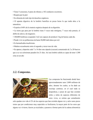 • Tiene 5 corazones, 6 pares de riñones y 182 conductos excretores.
• Respira por la piel.
• Se alimenta de todo tipo de desechos orgánicos.
• El aparato digestivo de la lombriz humifica en pocas horas lo que tarda años a la
naturaleza.
• Expulsa el 60% de la materia orgánica después de su digestión.
• La tierra que pasa por la lombriz tiene 5 veces más nitrógeno, 7 veces más potasio, el
doble de calcio y de magnesio.
• 100,000 lombrices ocupando 2 m2 son capaces de producir 2 kg de humus cada día.
• Puede vivir en poblaciones de hasta 50,000 individuos por m2.
• Es hermafrodita insuficiente.
• Madura sexualmente entre el segundo y tercer mes de vida.
• Se aparea y deposita cada 7 a 14 días una cápsula (cocoon) conteniendo de 2 a 20 huevos
que a su vez eclosionan pasados los 21 días. Así una lombriz adulta es capaz de tener 1,500
crías en un año
3.2. Compostas.
Las compostas ha funcionado desde hace
aproximadamente unos 3,800 millones de
años, durante los cuales, se ha dado un
reciclaje continuo, en el cual nada se
desperdicia, a pesar de que han existido
miles y miles de especies diferentes de
seres vivos, se estima que actualmente
solo quedan con vida el 2% de las especies que han existido alguna vez y salvo unos pocos
restos que por condiciones muy especiales se fosilizaron, la mayor parte de los seres que
alguna vez vivieron, fueron ya reciclados y pasaron a formar parte de la cadena alimenticia
 