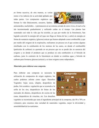 en forma sucesiva, de otra manera, se verían
restos o los indicios de su actividad apilados por
todas partes. Los compuestos orgánicos que
forman la vida (básicamente, azucares, lípidos,
aminoácidos, nucleótidos…) permanecen en un sistema cerrado de seres vivos, el cual se ha
ido incrementando gradualmente y sufriendo caídas en el tiempo. Las plantas han
sustentado casi toda la vida que ha existido, ya que por medio de la fotosíntesis, han
logrado convertir la energía del sol (que nos llega en forma de luz y calor) en energía en
forma de sustancia orgánica, (glucosa) azúcar que hemos adoptado como combustible y que
por medio del oxígeno de la respiración, realizamos un proceso en el que existen algunas
similitudes con la combustión de los motores de los autos, en donde el combustible
(partículas de carbono) es quemado en un proceso que no se puede dar en ausencia del
oxígeno y en donde el producto que se produce en esta combustión es el bióxido de
carbono, justo lo contrario de la fotosíntesis en donde se combina agua y bióxido de
carbono para formarse glucosa (azúcar) y se tiene oxígeno como subproducto.
Materiales para elaborar una composta.
Para elaborar una composta es necesaria la
utilización de compuestos de origen orgánico, los
cuales podemos enlistar como sigue: Desechos
Vegetales: hojas secas, chapón, desperdicio de
podas, lirio acuático, vegetación que se acumula a la
orilla de los ríos, desperdicios de frutas de los
mercados de abastos, desperdicios de cocina de las
casas, desperdicios de cosechas, etc. Los desechos
vegetales se recomienda que sean el ingrediente principal de la composta, (de 50 a 70% en
volumen), pero mientras más variedad de materiales vegetales, mejor la diversidad y
asimilabilidad de los nutrientes.
 