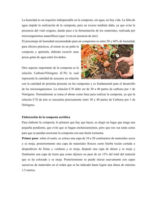 La humedad es un requisito indispensable en la composta, sin agua, no hay vida. La falta de
agua impide la realización de la composta, pero en exceso también daña, ya que evita la
presencia del vital oxígeno, dando paso a la fermentación de los materiales, realizada por
microorganismos anaeróbicos (que viven en ausencia de aire).
El porcentaje de humedad recomendado para un composteo es entre 50 y 60% de humedad,
para efectos prácticos, al tomar en un puño la
composta y apretarla, deberán escurrir unas
pocas gotas de agua entre los dedos.
Otro aspecto importante de la composta es la
relación Carbono/Nitrógeno (C/N) la cual
representa la cantidad de azucares en relación
con la cantidad de proteína presente en las compostas y es fundamental para el desarrollo
de los microorganismos. La relación C/N debe ser de 30 a 40 partes de carbono por 1 de
Nitrógeno. Normalmente se toma el abono como base para realizar la composta, ya que la
relación C/N de éste se encuentra precisamente entre 30 y 40 partes de Carbono por 1 de
Nitrógeno.
Elaboración de la composta aeróbica
Para elaborar la composta, lo primero que hay que hacer, es elegir un lugar que tenga una
pequeña pendiente, que evite que se hagan encharcamientos, pero que nos sea tanta como
para que se puedan erosionar la composta con una fuerte tormenta.
Primer paso: sobre el suelo, se coloca una capa de 10 a 20 centímetros de materiales secos
y se moja, posteriormente una capa de materiales frescos como hierba recién cortada o
desperdicios de frutas y verduras y se moja, después una capa de abono y se moja y
finalmente una capa de tierra que como dijimos no pase de un 15% del total del material
que se ha colocado y se moja. Posteriormente se puede iniciar nuevamente con capas
sucesivas de materiales en el orden que se ha indicado hasta lograr una altura de máximo
1.5 metros.
 