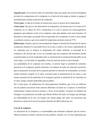 Segundo paso: Se revuelven todos los materiales hasta que quede una mezcla homogénea
de todos los componentes de la composta, es al inicio de ésta etapa en donde se agrega el
inoculante para acelerar el proceso de composteo
Tercer paso: se tapa la revoltura, de manera que inicie el ascenso de la temperatura.
Cuarto paso: hay que revisar diariamente la temperatura, de manera que en el centro de la
composta, no se rebase los 65°C, temperatura a la cual se mueren los microorganismos
patógenos que pudieran existir en la composta, tanto para plantas como para humanos. El
descuido en ésta etapa, nos puede llevar al quemado de la composta, el cual se nota cuando
se producen cenizas y que se da cuando la temperatura aumenta a más de 75°C.
Quinto paso: Esperar a que los microorganismos hagan su función de formación de nuevos
compuestos (humus), lo cual puede llevar de un mes y medio a seis meses, dependiendo de
los materiales que se utilicen, la temperatura del medio ambiente, la humedad de la
composta y del inoculo que se use. Se considera que una composta está terminada cuando
en primer lugar no existe temperatura alta, la coloración de la composta húmeda debe ser de
color negro, y el olor debe ser agradable, como de tierra de encino o tierra húmeda.
Las propiedades de la composta son muchas, en primer lugar la cantidad de nutrientes
presentes en la composta, permite alimentar a las plantas de todos los minerales necesarios
para su desarrollo, la textura de la composta permite la retención de la humedad y al mismo
tiempo mantener oxígeno en el suelo, necesario para la alimentación de las raíces y esta
misma estructura de las partículas de la composta, permite la retención de los nutrientes en
el suelo, aunque siempre disponibles para la planta.
Por si fuera poco, las poblaciones de microorganismos benéficos que viven en simbiosis
con las plantas (asociación entre especies diferentes en donde las 2 especies se benefician
mutuamente), realizan diversas acciones, a favor de las plantas. Tenemos los fijadores de
nitrógeno, los productores de ácidos que liberan fósforo del suelo, los hongos que protegen
de enfermedades de la raíz, los hongos que atacan plagas del suelo, las micorrizas que
disuelven y meten en la raíz de la planta minerales de difícil adsorción, etc.
Usos de la composta
La utilización de la composta, es recomendable para alimentar cualquier tipo de cultivo,
llámese hortalizas, frutales, macetas de casa, jardines, cereales, etc. Es muy importante que
 