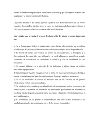 estable de lenta descomposición en condiciones favorables y que son capaces de fertilizar a
las plantas y al mismo tiempo nutrir la tierra.
La palabra bocashi es del idioma japonés y para el caso de la elaboración de los abonos
orgánicos fermentados, significa cocer al vapor los materiales del abono, aprovechando el
calor que se genera con la fermentación aeróbica de los mismos.
Las ventajas que presenta el proceso de elaboración del abono orgánico fermentado
son:
a) No se forman gases tóxicos ni surgen malos olores debido a los controles que se realizan
en cada etapa del proceso de la fermentación, evitándose cualquier inicio de putrefacción.
b) Se facilita el manejo del volumen de abono, su almacenamiento, su transporte y la
disposición de los materiales para elaborarlo (se puede elaborar en pequeños o grandes
volúmenes, de acuerdo con las condiciones económicas y con las necesidades de cada
productor).
c) Se pueden elaborar en la mayoría de los ambientes y climas donde se realicen
actividades agropecuarias.
d) Se autorregulan ―agentes patogénicos‖ en la tierra, por medio de la inoculación biológica
natural, principalmente de bacterias, actinomicetos, hongos y levaduras, entre otros.
e) Se da la posibilidad de utilizar el producto final en los cultivos, en un período
relativamente corto y a costos muy bajos.
f) Por medio de la inoculación y reproducción de microorganismos nativos presentes en los
suelos locales y levaduras, los materiales se transforman gradualmente en nutrientes de
excelente calidad disponibles para la tierra, las plantas y la propia retroalimentación de la
actividad biológica.
g) El crecimiento de las plantas es estimulado por una serie de fito hormonas y fito
reguladores naturales que se activan a través de los abonos fermentados.
 