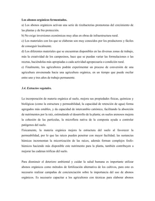 Los abonos orgánicos fermentados.
a) Los abonos orgánicos activan una serie de rizobacterias promotoras del crecimiento de
las plantas y de bio protección.
b) No exige inversiones económicas muy altas en obras de infraestructura rural.
c) Los materiales con los que se elaboran son muy conocidos por los productores y fáciles
de conseguir localmente.
d) Los diferentes materiales que se encuentran disponibles en las diversas zonas de trabajo,
más la creatividad de los campesinos, hace que se puedan variar las formulaciones o las
recetas, haciéndolas más apropiadas a cada actividad agropecuaria o condición rural.
e) Finalmente, los agricultores podrán experimentar un proceso de conversión de una
agricultura envenenada hacia una agricultura orgánica, en un tiempo que puede oscilar
entre uno y tres años de trabajo permanente.
3.4. Extractos vegetales.
La incorporación de materia orgánica al suelo, mejora sus propiedades físicas, químicas y
biológicas (como la estructura y permeabilidad, la capacidad de retención de agua) forma
agregados más estables, y da capacidad de intercambio catiónico, facilitando la absorción
de nutrimentos por la raíz, estimulando el desarrollo de la planta; en suelos arenosos mejora
la cohesión de las partículas, la microflora nativa de la composta ayuda a controlar
patógenos del suelo.
Físicamente, la materia orgánica mejora la estructura del suelo al favorecer la
permeabilidad, por lo que las raíces pueden penetrar con mayor facilidad; las sustancias
húmicas incrementan la micorrización de las raíces, además forman complejos fosfo-
húmicos haciendo más disponible este nutrimento para la planta, también contribuyen a
mejorar las cadenas tróficas del suelo.
Para disminuir el deterioro ambiental y cuidar la salud humana es importante utilizar
abonos orgánicos como métodos de fertilización alternativa de los cultivos, para esto es
necesario realizar campañas de concienciación sobre la importancia del uso de abonos
orgánicos. Es necesario capacitar a los agricultores con técnicas para elaborar abonos
 