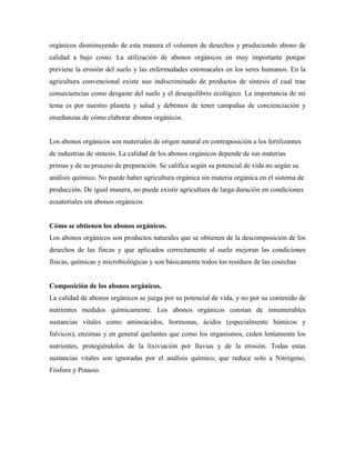 orgánicos disminuyendo de esta manera el volumen de desechos y produciendo abono de
calidad a bajo costo. La utilización de abonos orgánicos en muy importante porque
previene la erosión del suelo y las enfermedades estomacales en los seres humanos. En la
agricultura convencional existe uso indiscriminado de productos de síntesis el cual trae
consecuencias como desgaste del suelo y el desequilibrio ecológico. La importancia de mi
tema es por nuestro planeta y salud y debemos de tener campañas de concienciación y
enseñanzas de cómo elaborar abonos orgánicos.
Los abonos orgánicos son materiales de origen natural en contraposición a los fertilizantes
de industrias de síntesis. La calidad de los abonos orgánicos depende de sus materias
primas y de su proceso de preparación. Se califica según su potencial de vida no según su
análisis químico. No puede haber agricultura orgánica sin materia orgánica en el sistema de
producción. De igual manera, no puede existir agricultura de larga duración en condiciones
ecuatoriales sin abonos orgánicos
Cómo se obtienen los abonos orgánicos.
Los abonos orgánicos son productos naturales que se obtienen de la descomposición de los
desechos de las fincas y que aplicados correctamente al suelo mejoran las condiciones
físicas, químicas y microbiológicas y son básicamente todos los residuos de las cosechas
Composición de los abonos orgánicos.
La calidad de abonos orgánicos se juzga por su potencial de vida, y no por su contenido de
nutrientes medidos químicamente. Los abonos orgánicos constan de innumerables
sustancias vitales como aminoácidos, hormonas, ácidos (especialmente húmicos y
fulvicos), enzimas y en general quelantes que como los organismos, ceden lentamente los
nutrientes, protegiéndolos de la lixiviación por lluvias y de la erosión. Todas estas
sustancias vitales son ignoradas por el análisis químico, que reduce solo a Nitrógeno,
Fósforo y Potasio.
 