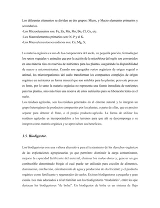 Los diferentes elementos se dividen en dos grupos: Micro, y Macro elementos primarios y
secundarios.
-Los Microelementos son: Fe, Zn, Mn, Mo, Bo, Cl, Cu, etc.
-Los Macroelementos primarios son: N, P y el K.
-Los Macroelementos secundarios son: Ca, Mg, S,
La materia orgánica es uno de los componentes del suelo, en pequeña porción, formada por
los restos vegetales y animales que por la acción de la microbiota del suelo son convertidos
en una materia rica en reservas de nutrientes para las plantas, asegurando la disponibilidad
de macro y micronutrientes. Cuando son agregados restos orgánicos de origen vegetal o
animal, los microorganismos del suelo transforman los compuestos complejos de origen
orgánico en nutrientes en forma mineral que son solubles para las plantas; pero este proceso
es lento, por lo tanto la materia orgánica no representa una fuente inmediata de nutrientes
para las plantas, sino más bien una reserva de estos nutrientes para su liberación lenta en el
suelo.
Los residuos agrícolas, son los residuos generados en el entorno natural y lo integran un
grupo heterogéneo de productos compuestos por las plantas, o parte de ellas, que es preciso
separar para obtener el fruto, o el propio producto agrícola. La forma de utilizar los
residuos agrícolas es incorporándolos a los terrenos para que ahí se descomponga y se
integren como materia orgánica y se aprovechen sus beneficios.
3.5. Biodigestor.
Los biodigestores son una valiosa alternativa para el tratamiento de los desechos orgánicos
de las explotaciones agropecuarias ya que permiten: disminuir la carga contaminante,
mejorar la capacidad fertilizante del material, eliminar los malos olores y, generar un gas
combustible denominado biogás el cual puede ser utilizado para cocción de alimentos,
iluminación, calefacción, calentamiento de agua y producción de electricidad; y el producto
orgánico como fertilizante y regenerador de suelos. Existen biodigestores a pequeña y gran
escala. Los más adecuados a nivel familiar son los biodigestores ―modulares‖, entre los que
destacan los biodigestores ―de bolsa‖. Un biodigestor de bolsa es un sistema de flujo
 