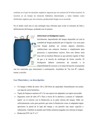 continuo en el que los desechos orgánicos ingresan por un extremo de la bolsa (reactor), la
recorren en un tiempo de retención hidráulica determinado, y salen tratados como
fertilizante orgánico por otro extremo, produciendo biogás en su recorrido.
En el medio rural esta es una estrategia muy eficiente para evitar el consumo de leña y
deforestación del bosque, acabando con el entorno.
Cómo hacer un biodigestor casero.
Inicialmente, dependiendo del tanque disponible así será la
cantidad de biogás producido por el digestor. Los usos para
este biogás podrían ser cocinar algunos alimentos,
calefaccionar una estancia, iluminar o simplemente para
proyectos o experimentos caseros. Para esto último sería
muy útil un mechero Bunsen ya que permite regular el flujo
de gas y la mezcla de airebiogás de forma sencilla. El
biodigestor debería construirse de acuerdo a la
disponibilidad de recursos y no tratar de hacerlo exactamente
con los materiales que mencionaré a continuación. Acuérdese de ―las tres R‖; reducir,
reusar y reciclar.
Los Materiales y su descripción:
 Un tanque o bidón de entre 120 y 220 litros de capacidad. Generalmente son azules
con tapa de cierre hermético.
 Tapón de limpieza sanitario (4‖): Es una especie de adaptador con tapón enroscable
 Segmento corto de tubo (4‖): Pasa a través de la abertura y conecta el ―adaptado-
tapón‖ en el exterior con la Reducción en la parte interna del tanque. Debe ser
suficientemente corto para permitir que tanto la Reducción como el adaptador-tapón
aprisionen la pared de la tapa del tanque y así permitir una mejor sujeción y
sellamiento. También se pueden usar bridas sanitarias pegadas con silicona al tanque.
 Reducción PVC de 4‖ a 3‖
 
