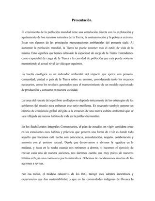 Presentación.
El crecimiento de la población mundial tiene una correlación directa con la explotación y
agotamiento de los recursos naturales de la Tierra, la contaminación y la pobreza extrema.
Estas son algunos de las principales preocupaciones ambientales del presente siglo. Al
aumentar la población mundial, la Tierra no puede sostener más el estilo de vida de la
misma. Esto significa que hemos rebasado la capacidad de carga de la Tierra. Entendemos
como capacidad de carga de la Tierra a la cantidad de población que esta puede sostener
manteniendo el actual nivel de vida que seguimos.
La huella ecológica es un indicador ambiental del impacto que ejerce una persona,
comunidad, ciudad o país de la Tierra sobre su entorno, considerando tanto los recursos
necesarios, como los residuos generados para el mantenimiento de un modelo equivocado
de producción y consumo en nuestra sociedad.
La tarea del rescate del equilibrio ecológico no depende únicamente de las estrategias de los
gobiernos del mundo para enfrentar este serio problema. Es necesario también generar un
cambio de conciencia global dirigida a la creación de una nueva cultura ambiental que se
vea reflejada en nuevos hábitos de vida en la población mundial.
En los Bachilleratos Integrales Comunitarios, el plan de estudios en vigor considera crear
en los estudiantes esos hábitos y prácticas que generen una forma de vivir es donde todo
aquello que hacemos está hecho con conciencia, consideración, respeto, colaboración y
armonía con el entorno natural. Desde que despertamos y abrimos la regadera en la
mañana, y hasta en la noche cuando nos retiramos a dormir, si hacemos el ejercicio de
revisar cada una de nuestra acciones, nos daremos cuenta que muy pocos de nuestros
hábitos reflejan una conciencia por la naturaleza. Debemos de cuestionarnos muchas de las
acciones a revisar.
Por esa razón, el modelo educativo de los BIC, recoge esos saberes ancestrales y
experiencias que dan sustentabilidad, y que en las comunidades indígenas de Oaxaca lo
 
