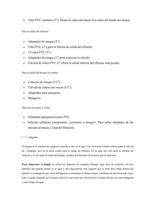  Tubo PVC sanitario (3‖): Desde la reducción hasta 5cm antes del fondo del tanque.
Para la salida del efluente:
 Adaptador de tanque (2‖).
 Tubo PVC (2‖) para la tubería de salida del efluente.
 3 Codos PVC (2‖).
 Adaptador de tanque (1‖) para conectar la válvula.
 Válvula de esfera PVC (1‖) Para la salida inferior del efluente más pesado.
Para la salida del biogás (en orden):
 Conector de tanque (1/2‖).
 Válvula de esfera con roscas (1/2‖).
 Adaptador para manquera.
 Manguera.
Para unir las partes y sellar:
 Soldadura (pegamento) para PVC.
 Silicona selladora transparente, ¡resistente a hongos!: Para sellar alrededor de las
uniones al tanque e impedir filtración.
( ‖ ) = pulgadas.
Al tanque se le realizan dos agujeros laterales y dos en la tapa. Uno en la parte lateral-inferior para la válvula
de 1 pulgada; otro en la parte media para la salida de efluente. En la tapa uno será para la entrada del
material y el otro para la salida del biogás, siempre del diámetro de la pieza que lo atraviesa.
Para almacenar el biogás se utiliza un depósito de campana flotante, muy fácil de construir con dos
bidones; uno grande donde va el agua y otro ligeramente más angosto que se sitúa boca abajo dentro del
anterior. La manguera que viene del digestor se introduce al tanque mayor y burbujea de tal forma que el gas
sube y queda atrapado en el tanque menor el cual tiene una válvula para la salida del gas con una manguera
y una trampa de agua.
 