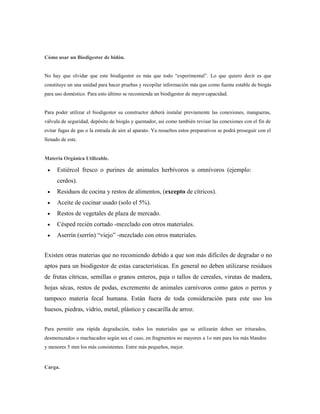 Cómo usar un Biodigestor de bidón.
No hay que olvidar que este biodigestor es más que todo ―experimental‖. Lo que quiero decir es que
constituye un una unidad para hacer pruebas y recopilar información más que como fuente estable de biogás
para uso doméstico. Para esto último se recomienda un biodigestor de mayorcapacidad.
Para poder utilizar el biodigestor su constructor deberá instalar previamente las conexiones, mangueras,
válvula de seguridad, depósito de biogás y quemador, así como también revisar las conexiones con el fin de
evitar fugas de gas o la entrada de aire al aparato. Ya resueltos estos preparativos se podrá proseguir con el
llenado de este.
Materia Orgánica Utilizable.
 Estiércol fresco o purines de animales herbívoros u omnívoros (ejemplo:
cerdos).
 Residuos de cocina y restos de alimentos, (excepto de cítricos).
 Aceite de cocinar usado (solo el 5%).
 Restos de vegetales de plaza de mercado.
 Césped recién cortado -mezclado con otros materiales.
 Aserrín (serrín) ―viejo‖ -mezclado con otros materiales.
Existen otras materias que no recomiendo debido a que son más difíciles de degradar o no
aptos para un biodigestor de estas características. En general no deben utilizarse residuos
de frutas cítricas, semillas o granos enteros, paja o tallos de cereales, virutas de madera,
hojas sécas, restos de podas, excremento de animales carnívoros como gatos o perros y
tampoco materia fecal humana. Están fuera de toda consideración para este uso los
huesos, piedras, vidrio, metal, plástico y cascarilla de arroz.
Para permitir una rápida degradación, todos los materiales que se utilizarán deben ser triturados,
desmenuzados o machacados según sea el caso, en fragmentos no mayores a 1o mm para los más blandos
y menores 5 mm los más consistentes. Entre más pequeños, mejor.
Carga.
 