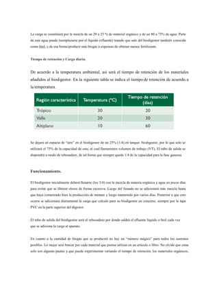La carga se constituirá por la mezcla de un 20 a 25 % de material orgánico y de un 80 a 75% de agua. Parte
de este agua puede reemplazarse por el líquido (efluente) tratado que sale del biodigestor también conocida
como biol, y de esa forma producir más biogás a expensas de obtener menos fertilizante.
Tiempo de retención y Carga diaria.
De acuerdo a la temperatura ambiental, así será el tiempo de retención de los materiales
añadidos al biodigestor. En la siguiente tabla se indica el tiempo de retención de acuerdo a
la temperatura.
Se dejará un espacio de ―aire‖ en el biodigestor de un 25% (1/4) en tanque- biodigestor, por lo que solo se
utilizará el 75% de la capacidad de este, al cual llamaremos volumen de trabajo (VT). El tubo de salida se
dispondrá a modo de rebosadero, de tal forma que siempre quede 1/4 de la capacidad para la fase gaseosa.
Funcionamiento.
El biodigestor inicialmente deberá llenarse (los 3/4) con la mezcla de materia orgánica y agua en pocos días
para evitar que se liberen olores de forma excesiva. Luego del llenado no se adicionará más mezcla hasta
que haya comenzado bien la producción de metano y luego mantenido por varios días. Posterior a que esto
ocurra se adicionará diariamente la carga que calculó para su biodigestor en concreto, siempre por la tapa
PVC en la parte superior del digestor.
El tubo de salida del biodigestor será el rebosadero por donde saldrá el efluente líquido o biol cada vez
que se adiciona la carga al aparato.
En cuanto a la cantidad de biogás que se producirá no hay un ―número mágico‖ para todos los sustratos
posibles. Lo mejor será buscar por cada material que piensa utilizar en un artículo o libro. No olvide que estas
solo son algunas pautas y que puede experimentar variando el tiempo de retención, los materiales orgánicos,
 