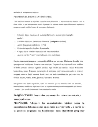 la dilución de la carga u otros aspectos.
PRECAUCION: EL BIOGÁS ES UN COMBUSTIBLE.
Tome adecuadas medidas de seguridad y consulte a un profesional. El proceso será más rápido si vives en
clima cálido, ya que la temperatura acelera el proceso. No obstante, nunca dejes el biodigestor a pleno sol
porque eso crearía cambios bruscos de temperatura diariamente.
 Estiércol fresco o purines de animales herbívoros u omnívoros (ejemplo:
cerdos).
 Residuos de cocina y restos de alimentos, (excepto de cítricos).
 Aceite de cocinar usado (solo el 5%).
 Restos de vegetales de plaza de mercado.
 Césped recién cortado -mezclado con otros materiales.
 Aserrín (serrín) ―viejo‖ -mezclado con otros materiales.
Existen otras materias que no recomiendo debido a que son más difíciles de degradar o no
aptos para un biodigestor de estas características. En general no deben utilizarse residuos
de frutas cítricas, semillas o granos enteros, paja o tallos de cereales, virutas de madera,
hojas sécas, restos de podas, excremento de animales carnívoros como gatos o perros y
tampoco materia fecal humana. Están fuera de toda consideración para este uso los
huesos, piedras, vidrio, metal, plástico y cascarilla de arroz.
Para permitir una rápida degradación, todos los materiales que se utilizarán deben ser triturados,
desmenuzados o machacados según sea el caso, en fragmentos no mayores a 1o mm para los más blandos
y menores 5 mm los más consistentes. Entre más pequeños, mejor.
BLOQUE CUATRO. Ecotecnias para cosecha, almacenamiento y
manejo de agua
PROPÓSITO: Adquiere los conocimientos básicos sobre la
importancia del agua como un recurso no renovable y a partir de
la práctica adquiera las habilidades para identificar proponer
 