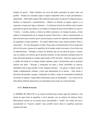 trampas de grasa? - Debe instalarse tan cerca del punto generador de grasa como sea
posible. - Pueden ser colocadas según el espacio disponible sobre el suelo parcialmente o
empotradas. - Debe haber espacio libre suficiente para retirar la tapa de la trampa de grasa y
facilitar su inspección y mantenimiento. - Deberá ser ubicada en lugares seguros y no
expuestas a riesgos por fugas o derrames. - La distancia total de las tuberías entre el punto
generador de grasas más lejanas y la entrada a la trampa de grasa nunca deberá ser mayor a
7 metros. - Lavabos, duchas y retretes no deben conectarse a la trampa de grasas. ¿Cómo
realizar el mantenimiento de la trampa de grasas? Para llevar a cabo el mantenimiento se
hace necesario que el usuario que lo ejecuta tenga en cuenta las siguientes recomendaciones
de seguridad y medio ambiente: - El usuario deberá tener como mínimo guantes, botas y
mascarillas. - No usar detergentes ni lejías. Pasos para el mantenimiento Previa inspección
del nivel de natas o grasas en la superficie de la trampa siendo esta mayor a 3cm iniciar con
el mantenimiento. - Destapar y extraer los flotantes que son las natas de grasas y aceites,
usar un colador con orificios que le permita retirarlos. Si hay suficiente cantidad retirar los
lodos del fondo dejando un residuo aproximado al 20% del total. - Remover grasas, aceites
y sólidos del fondo de la trampa usando espátulas, palas o herramientas que le permitan
realizar esta labor. - Recoger y transportar las natas y lodos, preferibles en canecas,
retirándole toda el agua posible. Evitar cualquier derrame. - Las grasas se deben vaciar en
fundas completamente serradas y listas para depositarlas en la basura. - Para aceites y
derivados del petróleo, recoger y transportar los lodos y natas en contenedores herméticos
resistentes al impacto. Luego deben almacenarse para ser desalojados. - Los aceites de las
lubricadoras deberán almacenarse en contenedores para luego ser comercializadas.
4.3.4. Bomba de mecate.
La BOMBA DE MECATE es un sistema utilizado para extraer agua del subsuelo u otra
fuente de agua hasta la superficie o nivel deseado, con un mínimo de esfuerzo físico.
Básicamente consiste en un mecate (lazo) autoenlazado o "sinfín", por medio del cual y
accionándolo en "circuito cerrado", hace posible mover hasta la superficie porciones
continuas de agua.
 
