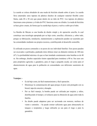 La cuerda se coloca alrededor de una rueda de bicicleta situada sobre el pozo. La cuerda
lleva amarrados unos tapones de plástico (hechos de cualquier material flexible como
llanta, cada 20 o 30 cm) que pasan dentro de un tubo de PVC. Los tapones de plástico
funcionan como pistones y el tubo de PVC funciona como un cilindro. La rueda de bicicleta
se hace girar a mano, de forma que la cuerda baje al pozo y vuelva a subir por el tubo.
La Bomba de Mecate es una bomba de diseño simple y de operación sencilla, la cual
constituye una tecnología apropiada por su bajo costo, sencillez, eficiencia y, sobre todo,
porque su fabricación, instalación, mantenimiento y explotación pueden ser asumidos por
las comunidades mediante sus propios recursos, contribuyendo al desarrollo sostenible.
Es utilizada en pozos comunales o en pozos de uso individual familiar. Esos pozos pueden
ser excavados o perforados, pudiendo éstos últimos tener un diámetro mínimo de 100 mm
(4"). La profundidad máxima a la que se han instalado comúnmente estas bombas es de 40
m. Sin embargo, diseños especiales tienen capacidad para instalarse a 80 m. Sus usos son
para propósitos agrícolas o ganaderos, para el riego a pequeña escala; así como para el
abastecimiento de agua para la población en comunidades con deficiente suministro de
agua.
Ventajas: -
• Es de bajo costo, de fácil mantenimiento y fácil operación.
• Disminuye la contaminación del agua porque el pozo está protegido con su
brocal, tapa de concreto y desagüe.
• Por su fácil manejo, la bomba puede ser utilizada por mujeres y niños,
distribuyendo el tiempo y el esfuerzo para la obtención de agua entre toda la
familia.
• Su diseño puede adaptarse para ser accionada con motores, molinos de
viento o animales. - Se puede extraer suficiente agua para almacenarla en
tanques o recipientes y luego utilizarla ya sea para el riego o para la
ganadería.
 