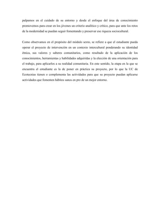 palpamos en el cuidado de su entorno y desde el enfoque del área de conocimiento
promovemos para crear en los jóvenes un criterio analítico y crítico, para que ante los retos
de la modernidad se puedan seguir fomentando y preservar ese riqueza sociocultural.
Como observamos en el propósito del módulo sexto, se refiere a que el estudiante pueda
operar el proyecto de intervención en un contexto intercultural ponderando su identidad
étnica, sus valores y saberes comunitarios, como resultado de la aplicación de los
conocimientos, herramientas y habilidades adquiridas y la elección de una orientación para
el trabajo, para aplicarlos a su realidad comunitaria. En este sentido, la etapa en la que se
encuentra el estudiante es la de poner en práctica su proyecto, por lo que la UC de
Ecotecnias tienen o complementa las actividades para que su proyecto puedan aplicarse
actividades que fomenten hábitos sanos en pro de un mejor entorno.
 