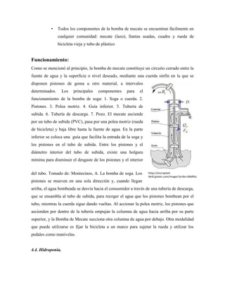 https://encrypted-
tbn0.gstatic.com/images?q=tbn:ANd9Gc
Sr51L9Jy1GEIeTu2UIx92fh0V3wkniIGtp4
• Todos los componentes de la bomba de mecate se encuentran fácilmente en
cualquier comunidad: mecate (lazo), llantas usadas, cuadro y rueda de
bicicleta vieja y tubo de plástico
Funcionamiento:
Como se mencionó al principio, la bomba de mecate constituye un circuito cerrado entre la
fuente de agua y la superficie o nivel deseado, mediante una cuerda sinfín en la que se
disponen pistones de goma u otro material, a intervalos
determinados. Los principales componentes para el
funcionamiento de la bomba de soga: 1. Soga o cuerda. 2.
Pistones. 3. Polea motriz. 4. Guía inferior. 5. Tubería de
subida. 6. Tubería de descarga. 7. Pozo. El mecate asciende
por un tubo de subida (PVC), pasa por una polea motriz (rueda
de bicicleta) y baja libre hasta la fuente de agua. En la parte
inferior se coloca una guía que facilita la entrada de la soga y
los pistones en el tubo de subida. Entre los pistones y el
diámetro interior del tubo de subida, existe una holgura
mínima para disminuir el desgaste de los pistones y el interior
del tubo. Tomado de: Montecinos, A. La bomba de soga. Los
pistones se mueven en una sola dirección y, cuando llegan
arriba, el agua bombeada se desvía hacia el consumidor a través de una tubería de descarga,
que se ensambla al tubo de subida, para recoger el agua que los pistones bombean por el
tubo, mientras la cuerda sigue dando vueltas. Al accionar la polea motriz, los pistones que
ascienden por dentro de la tubería empujan la columna de agua hacia arriba por su parte
superior, y la Bomba de Mecate succiona otra columna de agua por debajo. Otra modalidad
que puede utilizarse es fijar la bicicleta a un marco para sujetar la rueda y utilizar los
pedales como manivelas.
4.4. Hidroponia.
 