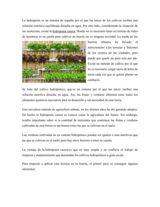 La hidroponia es un sistema de regadío por el que las raíces de los cultivos reciben una
solución nutritiva equilibrada disuelta en agua, Por otro lado, considerando la situación de
las ecotecnias, existe la hidroponía casera, Donde no es necesario tener un terreno de miles
de hectáreas ni un jardín para cultivar un huerto no es ninguna novedad. La moda de los
huertos urbanos ha llevado el
autoconsumo a las terrazas y balcones
de los centros de las ciudades, pero
puede que quede un paso más por dar.
Existe un método de cultivo por el que
no es necesario cargar sacos de kilos de
tierra cada vez que se quiere plantar un
calabacín.
Se trata del cultivo hidropónico, que es un sistema por el que las raíces reciben una
solución nutritiva disuelta en agua. Así, las frutas y verduras obtienen tiene todos los
elementos químicos necesarios para su desarrollo y sin necesidad de usar tierra.
Este novedoso método de agricultura urbana, en los últimos años ha ido ganando adeptos.
De hecho, la hidroponía casera se conoce como la agricultura del futuro. Sin embargo,
resulta importante saber si la cantidad de nutrientes que contienen las frutas y verduras
cultivadas de esta forma es tan buena como las que se cultivan en el suelo.
Las verduras cultivadas en un sistema hidropónico pueden ser iguales o más nutritivas que
las que se cultivan en el suelo, pero hay otros factores a tener en cuenta
La ventaja de la hidroponía casera es que es muy simple y no conlleva el trabajo de
limpieza y mantenimiento que demandan los cultivos hidropónicos a gran escala.
Para empezar a aplicar esta técnica en tu huerta, el primer paso es conseguir algunos
elementos:
 