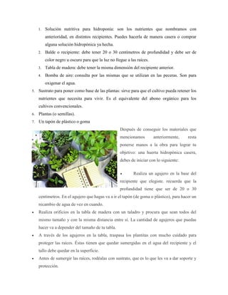 1. Solución nutritiva para hidroponía: son los nutrientes que nombramos con
anterioridad, en distintos recipientes. Puedes hacerla de manera casera o comprar
alguna solución hidropónica ya hecha.
2. Balde o recipiente: debe tener 20 o 30 centímetros de profundidad y debe ser de
color negro u oscuro para que la luz no llegue a las raíces.
3. Tabla de madera: debe tener la misma dimensión del recipiente anterior.
4. Bomba de aire: consulta por las mismas que se utilizan en las peceras. Son para
oxigenar el agua.
5. Sustrato para poner como base de las plantas: sirve para que el cultivo pueda retener los
nutrientes que necesita para vivir. Es el equivalente del abono orgánico para los
cultivos convencionales.
6. Plantas (o semillas).
7. Un tapón de plástico o goma
Después de conseguir los materiales que
mencionamos anteriormente, resta
ponerse manos a la obra para lograr tu
objetivo: una huerta hidropónica casera,
debes de iniciar con lo siguiente:
 Realiza un agujero en la base del
recipiente que elegiste. recuerda que la
profundidad tiene que ser de 20 o 30
centímetros. En el agujero que hagas va a ir el tapón (de goma o plástico), para hacer un
recambio de agua de vez en cuando.
 Realiza orificios en la tabla de madera con un taladro y procura que sean todos del
mismo tamaño y con la misma distancia entre sí. La cantidad de agujeros que puedas
hacer va a depender del tamaño de tu tabla.
 A través de los agujeros en la tabla, traspasa los plantitas con mucho cuidado para
proteger las raíces. Éstas tienen que quedar sumergidas en el agua del recipiente y el
tallo debe quedar en la superficie.
 Antes de sumergir las raíces, rodéalas con sustrato, que es lo que les va a dar soporte y
protección.
 
