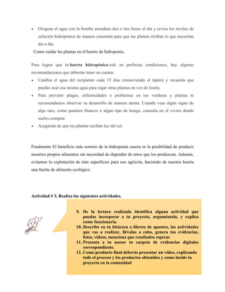  Oxigena el agua con la bomba aireadora dos o tres horas al día y revisa los niveles de
solución hidropónica de manera constante para que tus plantas reciban lo que necesitan
día a día.
Como cuidar las plantas en el huerto de hidroponia.
Para lograr que tu huerta hidropónica esté en perfectas condiciones, hay algunas
recomendaciones que deberías tener en cuenta:
 Cambia el agua del recipiente cada 15 días (removiendo el tapón) y recuerda que
puedes usar esa misma agua para regar otras plantas en vez de tirarla.
 Para prevenir plagas, enfermedades o problemas en tus verduras y plantas te
recomendamos observar su desarrollo de manera atenta. Cuando veas algún signo de
algo raro, como puntitos blancos o algún tipo de hongo, consulta en el vivero donde
sueles comprar.
 Asegúrate de que tus plantas reciban luz del sol.
Finalmente El beneficio más notorio de la hidroponía casera es la posibilidad de producir
nuestros propios alimentos sin necesidad de depender de otros que los produzcan. Además,
evitamos la explotación de más superficies para uso agrícola, haciendo de nuestra huerta
una fuente de alimento ecológico.
Actividad # 3. Realiza las siguientes actividades.
9. De la lectura realizada identifica alguna actividad que
puedas incorporar a tu proyecto, arguméntala, y explica
como funcionaria.
10. Describe en tu bitácora o libreta de apuntes, las actividades
que vas a realizar, llévalas a cabo, genera tus evidencias,
fotos, videos, menciona que resultados esperas
11. Presenta a tu asesor tu carpeta de evidencias digitales
correspondiente.
12. Como producto final deberás presentar un video, explicando
todo el proceso y los productos obtenidos y como incide tu
proyecto en la comunidad
 