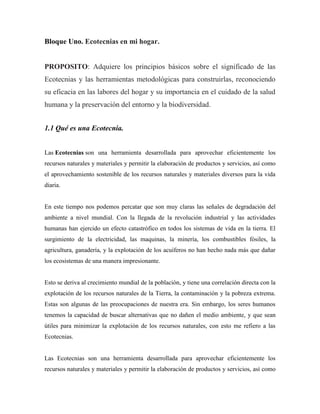 Bloque Uno. Ecotecnias en mi hogar.
PROPOSITO: Adquiere los principios básicos sobre el significado de las
Ecotecnias y las herramientas metodológicas para construirlas, reconociendo
su eficacia en las labores del hogar y su importancia en el cuidado de la salud
humana y la preservación del entorno y la biodiversidad.
1.1 Qué es una Ecotecnia.
Las Ecotecnias son una herramienta desarrollada para aprovechar eficientemente los
recursos naturales y materiales y permitir la elaboración de productos y servicios, así como
el aprovechamiento sostenible de los recursos naturales y materiales diversos para la vida
diaria.
En este tiempo nos podemos percatar que son muy claras las señales de degradación del
ambiente a nivel mundial. Con la llegada de la revolución industrial y las actividades
humanas han ejercido un efecto catastrófico en todos los sistemas de vida en la tierra. El
surgimiento de la electricidad, las maquinas, la minería, los combustibles fósiles, la
agricultura, ganadería, y la explotación de los acuíferos no han hecho nada más que dañar
los ecosistemas de una manera impresionante.
Esto se deriva al crecimiento mundial de la población, y tiene una correlación directa con la
explotación de los recursos naturales de la Tierra, la contaminación y la pobreza extrema.
Estas son algunas de las preocupaciones de nuestra era. Sin embargo, los seres humanos
tenemos la capacidad de buscar alternativas que no dañen el medio ambiente, y que sean
útiles para minimizar la explotación de los recursos naturales, con esto me refiero a las
Ecotecnias.
Las Ecotecnias son una herramienta desarrollada para aprovechar eficientemente los
recursos naturales y materiales y permitir la elaboración de productos y servicios, así como
 