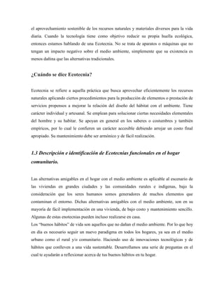 el aprovechamiento sostenible de los recursos naturales y materiales diversos para la vida
diaria. Cuando la tecnología tiene como objetivo reducir su propia huella ecológica,
entonces estamos hablando de una Ecotecnia. No se trata de aparatos o máquinas que no
tengan un impacto negativo sobre el medio ambiente, simplemente que su existencia es
menos dañina que las alternativas tradicionales.
¿Cuándo se dice Ecotecnia?
Ecotecnia se refiere a aquella práctica que busca aprovechar eficientemente los recursos
naturales aplicando ciertos procedimientos para la producción de elementos o prestación de
servicios propensos a mejorar la relación del diseño del hábitat con el ambiente. Tiene
carácter individual y artesanal. Se emplean para solucionar ciertas necesidades elementales
del hombre y su habitar. Se apoyan en general en los saberes o costumbres y también
empíricos, por lo cual le confieren un carácter accesible debiendo arrojar un costo final
apropiado. Su mantenimiento debe ser armónico y de fácil realización.
1.3 Descripción e identificación de Ecotecnias funcionales en el hogar
comunitario.
Las alternativas amigables en el hogar con el medio ambiente es aplicable al escenario de
las viviendas en grandes ciudades y las comunidades rurales e indígenas, bajo la
consideración que los seres humanos somos generadores de muchos elementos que
contaminan el entorno. Dichas alternativas amigables con el medio ambiente, son en su
mayoría de fácil implementación en una vivienda, de bajo costo y mantenimiento sencillo.
Algunas de estas enotecnias pueden incluso realizarse en casa.
Los ―buenos hábitos‖ de vida son aquellos que no dañan el medio ambiente. Por lo que hoy
en día es necesario seguir un nuevo paradigma en todos los hogares, ya sea en el medio
urbano como el rural y/o comunitario. Haciendo uso de innovaciones tecnológicas y de
hábitos que conlleven a una vida sustentable. Desarrollamos una serie de preguntas en el
cual te ayudarán a reflexionar acerca de tus buenos hábitos en tu hogar.
 