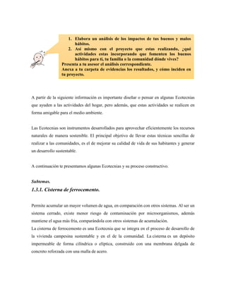A partir de la siguiente información es importante diseñar o pensar en algunas Ecotecnias
que ayuden a las actividades del hogar, pero además, que estas actividades se realicen en
forma amigable para el medio ambiente.
Las Ecotecnias son instrumentos desarrollados para aprovechar eficientemente los recursos
naturales de manera sostenible. El principal objetivo de llevar estas técnicas sencillas de
realizar a las comunidades, es el de mejorar su calidad de vida de sus habitantes y generar
un desarrollo sustentable.
A continuación te presentamos algunas Ecotecnias y su proceso constructivo.
Subtemas.
1.3.1. Cisterna de ferrocemento.
Permite acumular un mayor volumen de agua, en comparación con otros sistemas. Al ser un
sistema cerrado, existe menor riesgo de contaminación por microorganismos, además
mantiene el agua más fría, comparándola con otros sistemas de acumulación.
La cisterna de ferrocemento es una Ecotecnia que se integra en el proceso de desarrollo de
la vivienda campesina sustentable y en el de la comunidad. La cisterna es un depósito
impermeable de forma cilíndrica o elíptica, construido con una membrana delgada de
concreto reforzada con una malla de acero.
1. Elabora un análisis de los impactos de tus buenos y malos
hábitos.
2. Así mismo con el proyecto que estas realizando, ¿qué
actividades estas incorporando que fomenten los buenos
hábitos para ti, tu familia o la comunidad dónde vives?
Presenta a tu asesor el análisis correspondiente.
Anexa a tu carpeta de evidencias los resultados, y cómo inciden en
tu proyecto.
 