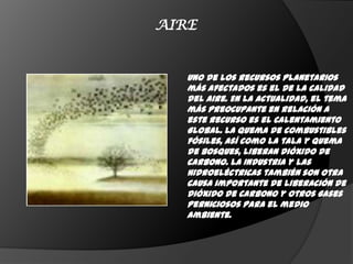 AIRE


   Uno de los recursos planetarios
   más afectados es el de la calidad
   del aire. En La actualidad, el tema
   más preocupante en relación a
   este recurso es el Calentamiento
   Global. La quema de combustibles
   fósiles, así como la tala y quema
   de bosques, liberan dióxido de
   carbono. La Industria y las
   hidroeléctricas también son otra
   causa importante de liberación de
   dióxido de carbono y otros gases
   perniciosos para el medio
   ambiente.
 