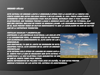Energía Eólica

Este sistema de energía limpia o renovable opera por la acción de la fuerza del
viento sobre una aspas oblicuas unidas a un eje común, el cual puede conectarse a
diferentes tipos de maquinaria para moler grano, bombear agua o para generar
electricidad. Sus turbinas pueden llegar a generar hasta 1,120 MW de potencia, más
que una central nuclear en donde se generan 1,110MW. Los aerogeneradores instalados
en el mar pueden tener un mayor rendimiento ya que la circulación de aire es mayor
que en la superficie terrestre.

Ventajas Sociales y Ambientales:
Contrario a las centrales eléctricas, las cuales operan en base
a la combustión fósil, la energía eólica no produce emisiones de C02.
Son económicas considerando el alto costo de los combustibles no
renovables.
Son rentables, ya que el costo de inversión de este sistema se
recupera por el alto ahorro en el costo de energía eléctrica.
Desventajas:
Este sistema solo opera en lugares en donde sopla constantemente
el viento por lo que es necesario que este sistema permanezca
conectado a la red eléctrica para suministro de energía para días
en que el viento tiene poca fuerza.
Puede representar un peligro para aves de rapiña, ya que estas pueden
quedar atoradas en las aspas del sistema de aeroturbinas.
 
