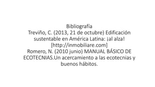 Bibliografía 
Treviño, C. (2013, 21 de octubre) Edificación 
sustentable en América Latina: ¡al alza! 
[http://inmobiliare.com] 
Romero, N. (2010 junio) MANUAL BÁSICO DE 
ECOTECNIAS.Un acercamiento a las ecotecnias y 
buenos hábitos. 
