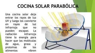 COCINA SOLAR PARABÓLICA
Una cocina solar deja
entrar los rayos de luz
UV y luego los convierte
en rayos de luz
infrarroja que no
pueden escapar. La
radiación infrarroja
tiene la energía para
hacer que las moléculas
de agua, grasa y
proteínas de los
alimentos vibren
 