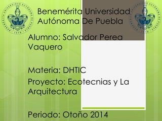 Benemérita Universidad 
Autónoma De Puebla 
Alumno: Salvador Perea 
Vaquero 
Materia: DHTIC 
Proyecto: Ecotecnias y La 
Arquitectura 
Periodo: Otoño 2014 
 