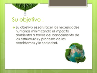 Su objetivo . 
 Su objetivo es satisfacer las necesidades 
humanas minimizando el impacto 
ambiental a través del conocimiento de 
las estructuras y procesos de los 
ecosistemas y la sociedad. 
 